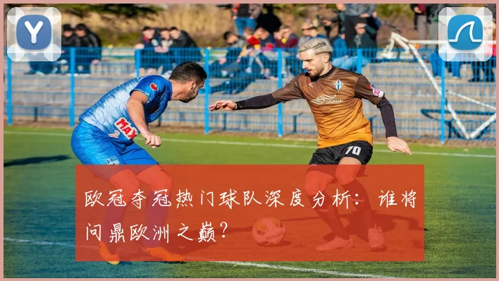 欧冠夺冠热门球队深度分析：谁将问鼎欧洲之巅？
