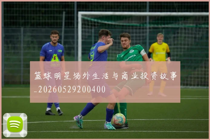 篮球明星场外生活与商业投资故事_20260529200400