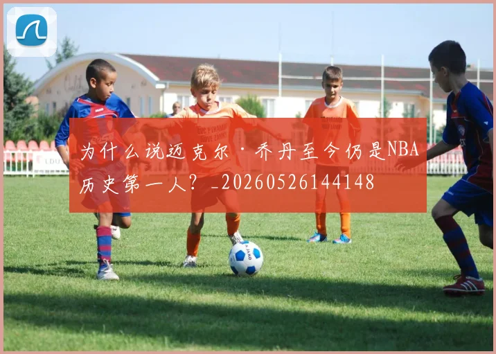 为什么说迈克尔·乔丹至今仍是NBA历史第一人?_20260526144148