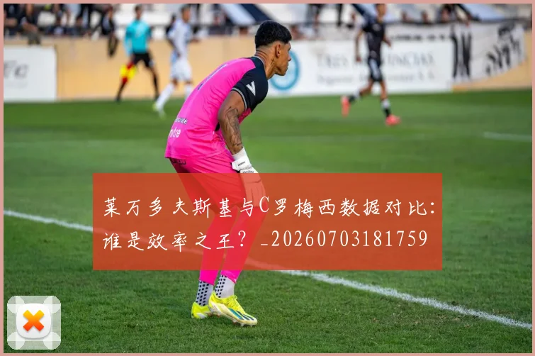 莱万多夫斯基与C罗梅西数据对比:谁是效率之王?_20260703181759