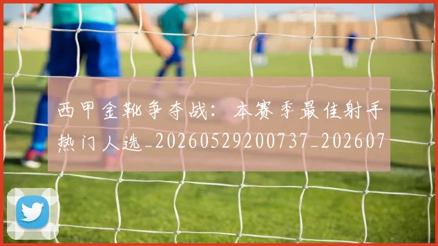 西甲金靴争夺战:本赛季最佳射手热门人选_20260529200737_20260703181938