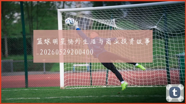 篮球明星场外生活与商业投资故事_20260529200400
