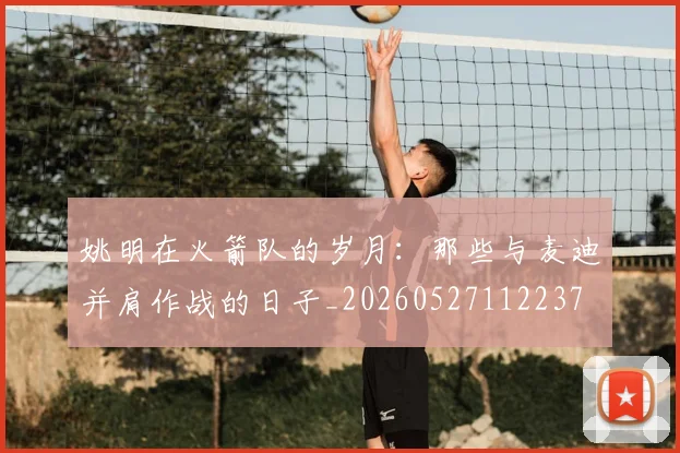姚明在火箭队的岁月:那些与麦迪并肩作战的日子_20260527112237