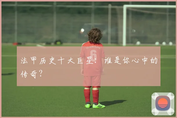 法甲历史十大巨星:谁是你心中的传奇?