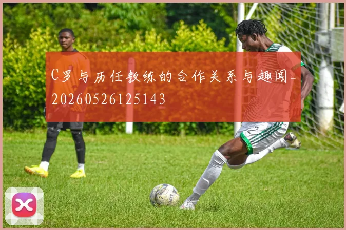 C罗与历任教练的合作关系与趣闻_20260526125143