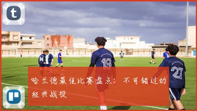 哈兰德最佳比赛盘点：不可错过的经典战役