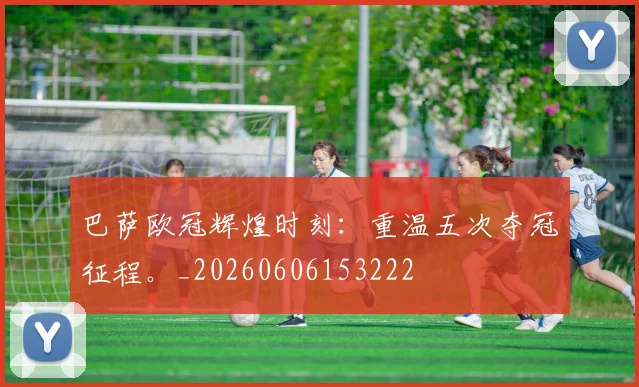 巴萨欧冠辉煌时刻:重温五次夺冠征程。_20260606153222