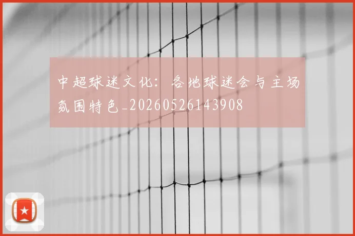 中超球迷文化：各地球迷会与主场氛围特色_20260526143908