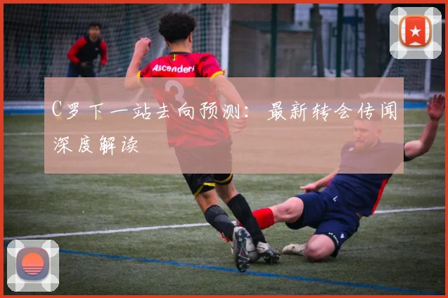 C罗下一站去向预测：最新转会传闻深度解读