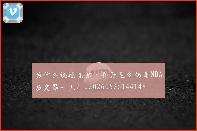 为什么说迈克尔·乔丹至今仍是NBA历史第一人？_20260526144148