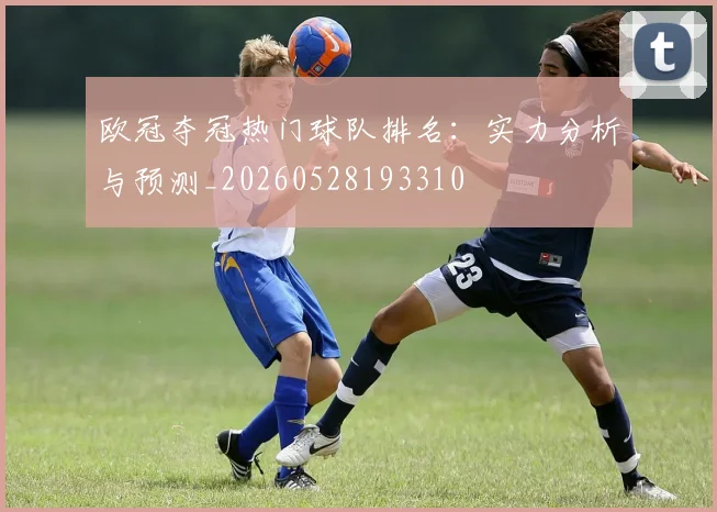 欧冠夺冠热门球队排名:实力分析与预测_20260528193310