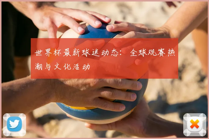 世界杯最新球迷动态：全球观赛热潮与文化活动
