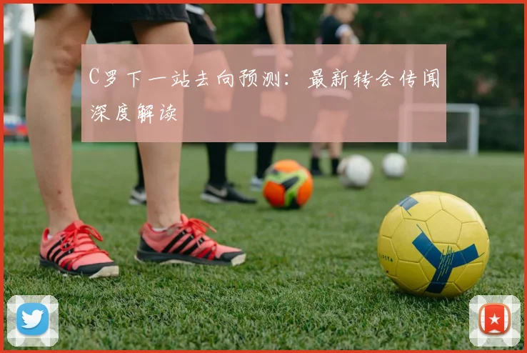 C罗下一站去向预测:最新转会传闻深度解读