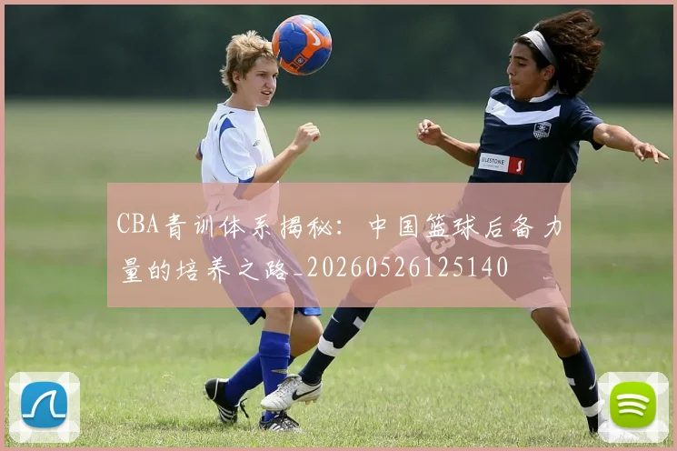CBA青训体系揭秘：中国篮球后备力量的培养之路_20260526125140