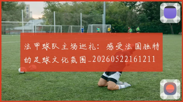 法甲球队主场巡礼：感受法国独特的足球文化氛围_20260522161211