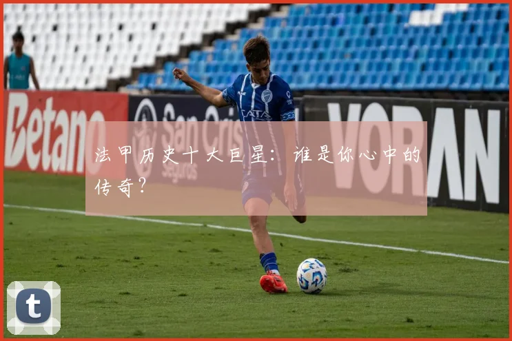 法甲历史十大巨星：谁是你心中的传奇？